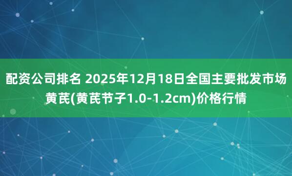 配资公司排名 2025年12月18日全国主要批发市场黄芪(黄芪节子1.0-1.2cm)价格行情