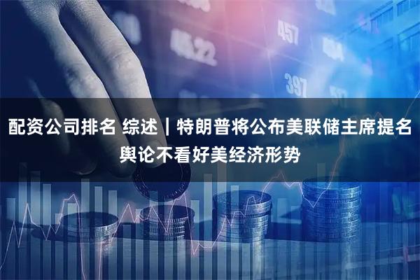 配资公司排名 综述｜特朗普将公布美联储主席提名　舆论不看好美经济形势