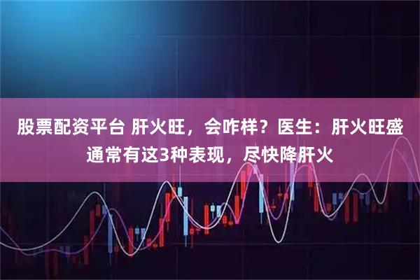 股票配资平台 肝火旺，会咋样？医生：肝火旺盛通常有这3种表现，尽快降肝火