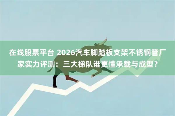在线股票平台 2026汽车脚踏板支架不锈钢管厂家实力评测：三大梯队谁更懂承载与成型？