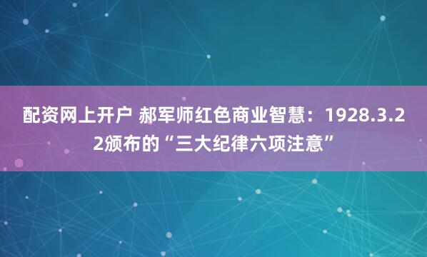 配资网上开户 郝军师红色商业智慧：1928.3.22颁布的“三大纪律六项注意”