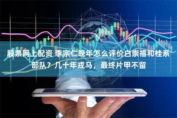 股票网上配资 李宗仁晚年怎么评价白崇禧和桂系部队？几十年戎马，最终片甲不留