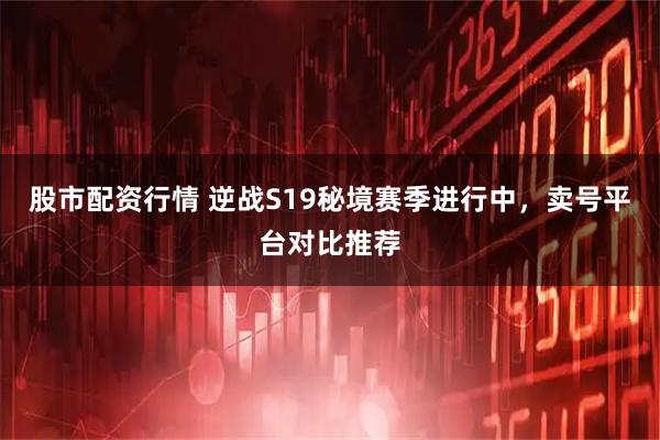 股市配资行情 逆战S19秘境赛季进行中，卖号平台对比推荐