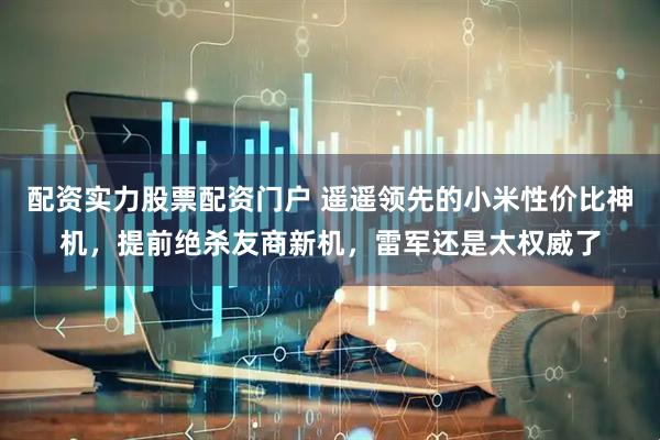 配资实力股票配资门户 遥遥领先的小米性价比神机，提前绝杀友商新机，雷军还是太权威了