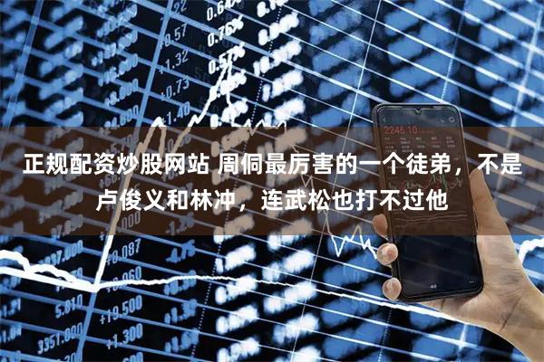正规配资炒股网站 周侗最厉害的一个徒弟，不是卢俊义和林冲，连武松也打不过他