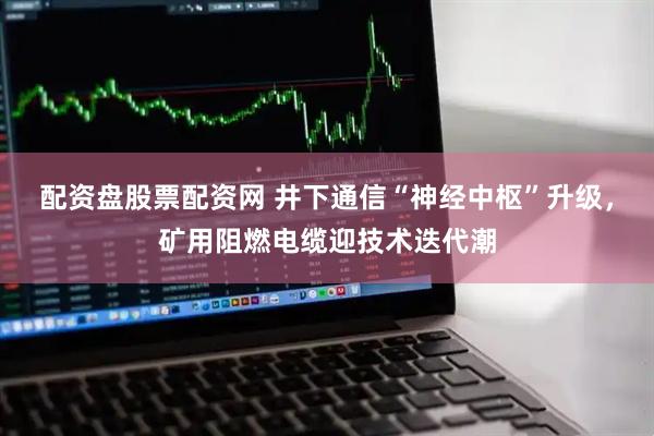 配资盘股票配资网 井下通信“神经中枢”升级，矿用阻燃电缆迎技术迭代潮
