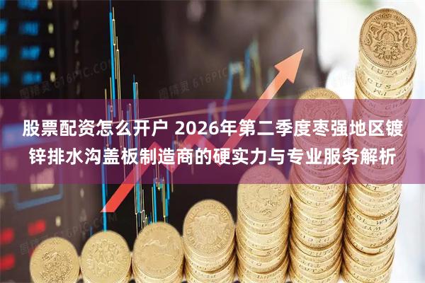 股票配资怎么开户 2026年第二季度枣强地区镀锌排水沟盖板制造商的硬实力与专业服务解析