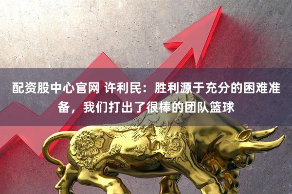 配资股中心官网 许利民：胜利源于充分的困难准备，我们打出了很棒的团队篮球