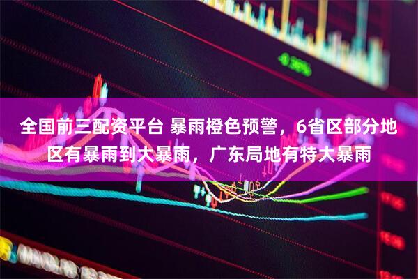 全国前三配资平台 暴雨橙色预警，6省区部分地区有暴雨到大暴雨，广东局地有特大暴雨
